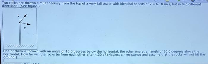 Two rocks are thrown simultaneously from the top of a very tall tower with identical speeds of v =6.10 m/s, but in two different
directions. (See fiqure.)
One of them is thrown with an angle of 10.0 degrees below the horizontal, the other one at an angle of 50.0 degrees above the
horizontal. How far will the rocks be from each other after 4.30 s? (Neglect air resistance and assume that the rocks will not hit the
ground.)
