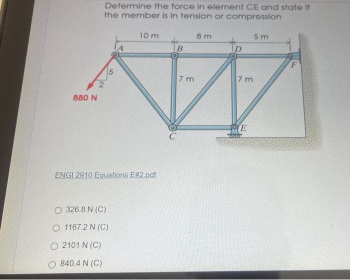 Determine the force in element CE and state if
the member is in tension or compression
10 m
8 m
5 m
to
7 m
7 m
880 N
E
ENGI 2910 Equations E#2.pdf
O 326.8 N (C)
O 1167.2 N (C)
O 2101 N (C)
O 840.4 N (C)
