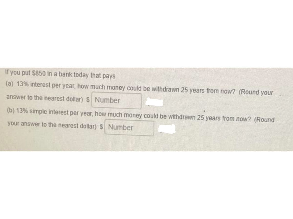 If you put $850 in a bank today that pays
(a) 13% interest per year, how much money could be withdrawn 25 years from now? (Round your
answer to the nearest dollar)S Number
(b) 13% simple interest per year, how much money could be withdrawn 25 years from now? (Round
your answer to the nearest dollar) S Number
