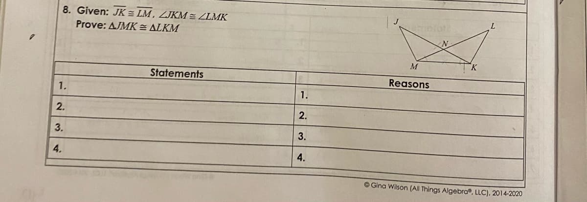 8. Given: JK = LM , ZJKM = ZLMK
J
L.
Prove: AJMK = ALKM
M
Statements
Reasons
1.
1.
2.
2.
3.
3.
4.
4.
© Gina Wilson (All Things Algebra®, LLC), 2014-2020
