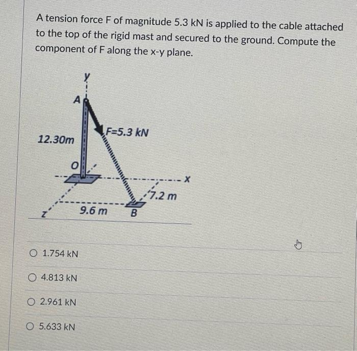 A tension force F of magnitude 5.3 kN is applied to the cable attached
to the top of the rigid mast and secured to the ground. Compute the
component of F along the x-y plane.
A
12.30m
0
O 1.754 KN
O4.813 KN
O 2.961 kN
O 5.633 KN
F=5.3 kN
9.6 m
B
7.2 m
.X