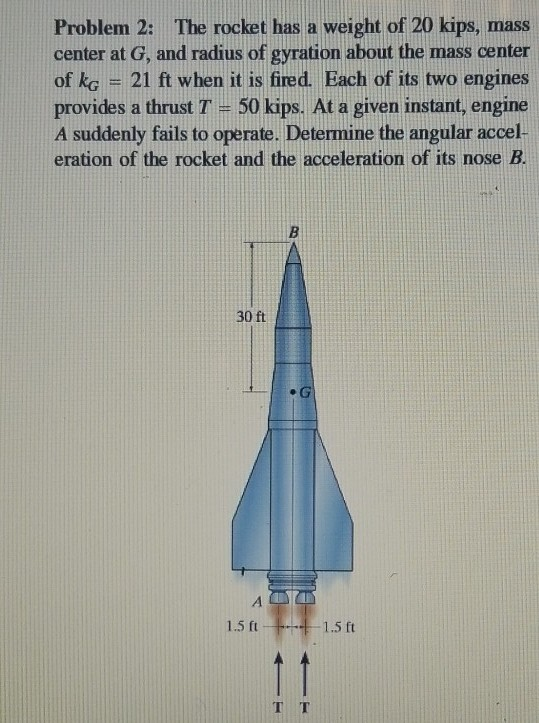 Problem 2: The rocket has a weight of 20 kips, mass
center at G, and radius of gyration about the mass center
of kg = 21 ft when it is fired. Each of its two engines
provides a thrust T = 50 kips. At a given instant, engine
A suddenly fails to operate. Determine the angular accel-
eration of the rocket and the acceleration of its nose B.
30 ft
ALT
1.5 ft 1.5 ft
TT