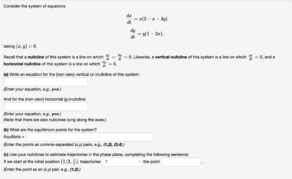 Consider the system of equations
(Enter your equation, e.g., y=x.)
And for the (non-zero) horizontal (y-)nullcline:
(Enter your equation, e.g., y=x.)
(Note that there are also nullclines lying along the axes.)
dx
dt
(b) What are the equilibrium points for the system?
Equilibria =
(Enter the points as comma-separated (x,y) pairs, e.g., (1,2), (3,4).)
= x(2 - x - 3y)
taking (x, y) > 0.
dt
dt
dt.
Recall that a nullcline of this system is a line on which = = 0. Likewise, a vertical nullcline of this system is a line on which = 0, and a
dy
horizontal nullcline of this system is a line on which = 0.
dt
(a) Write an equation for the (non-zero) vertical (x-)nullcline of this system:
dy
dt
= y(1-2x),
(c) Use your nullclines to estimate trajectories in the phase plane, completing the following sentence:
If we start at the initial position (1/2,), trajectories ?
✓the point
(Enter the point as an (x,y) pair, e.g., (1,2).)