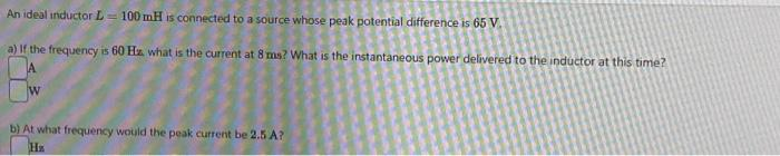 An ideal inductor L=100 mH is connected to a source whose peak potential difference is 65 V.
a) If the frequency is 60 Hz. what is the current at 8 ms? What is the instantaneous power delivered to the inductor at this time?
b) At what frequency would the peak current be 2.5 A?