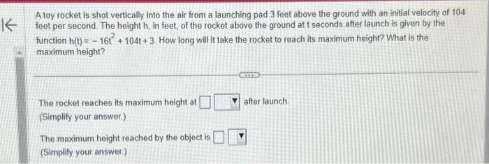 K
A toy rocket is shot vertically into the air from a launching pad 3 feet above the ground with an initial velocity of 104
feet per second. The height h, in feet, of the rocket above the ground at t seconds after launch is given by the
function h(t)=161²+104t+3. How long will it take the rocket to reach its maximum height? What is the
maximum height?
The rocket reaches its maximum height at
(Simplify your answer.)
The maximum height reached by the object is
(Simplify your answer.)
after launch.