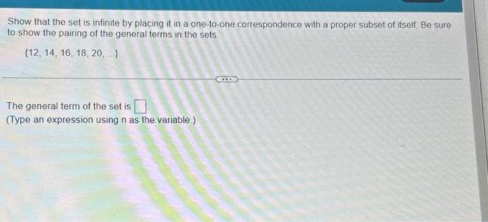 Show that the set is infinite by placing it in a one-to-one correspondence with a proper subset of itself. Be sure
to show the pairing of the general terms in the sets
(12, 14, 16, 18, 20,...)
The general term of the set is
(Type an expression using n as the variable.)