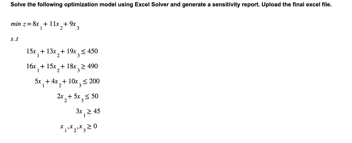 Solve the following optimization model using Excel Solver and generate a sensitivity report. Upload the final excel file.
min z = 8x₁ + 11x+9x,
1
2
s.t
3
15x + 13x + 19x ≤ 450
1
3
16x + 15x + 18x ≥ 490
1
2
3
5x +4x₂+10x≤ 200
1
2
3
2x₂ + 5x ≤ 50
3
3x₁ ≥ 45
1
x ₁² x 2² X 3 =
1
0