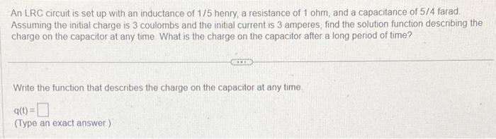 An LRC circuit is set up with an inductance of 1/5 henry, a resistance of 1 ohm, and a capacitance of 5/4 farad.
Assuming the initial charge is 3 coulombs and the initial current is 3 amperes, find the solution function describing the
charge on the capacitor at any time. What is the charge on the capacitor after a long period of time?
Write the function that describes the charge on the capacitor at any time.
9(1) =
(Type an exact answer)