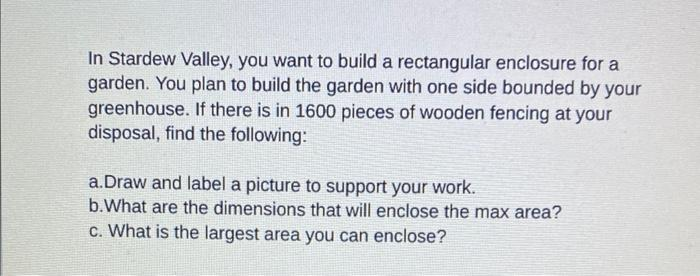 In Stardew Valley, you want to build a rectangular enclosure for a
garden. You plan to build the garden with one side bounded by your
greenhouse. If there is in 1600 pieces of wooden fencing at your
disposal, find the following:
a.Draw and label a picture to support your work.
b. What are the dimensions that will enclose the max area?
c. What is the largest area you can enclose?