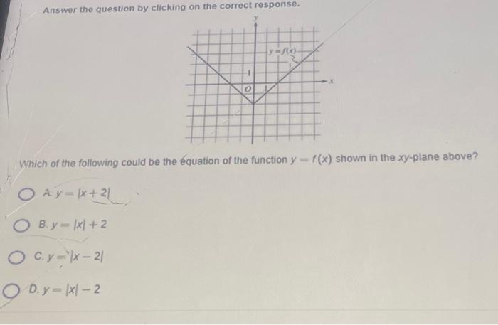 Answer the question by clicking on the correct response.
0
y=f00-
Which of the following could be the équation of the function y = f(x) shown in the xy-plane above?
O Ay-x+21
OB.y-x+2
OC.y-lx-21
OD.y-1x1-2