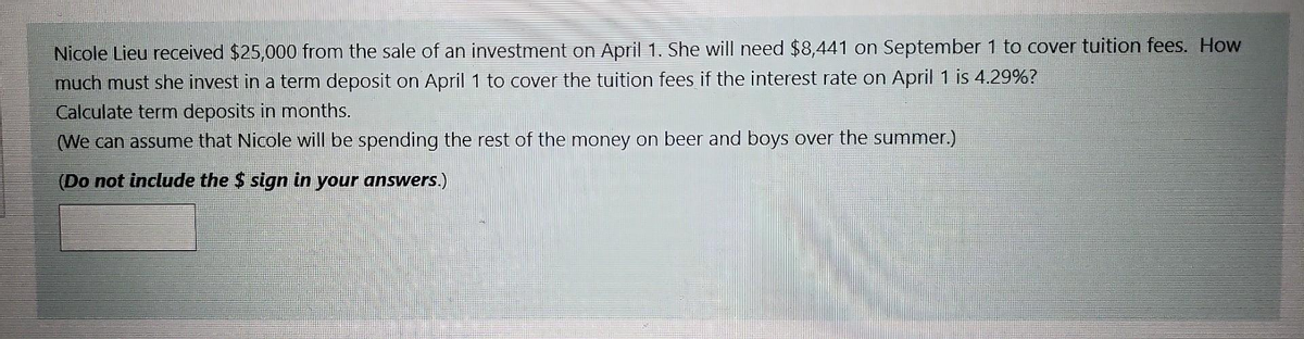 Nicole Lieu received $25,000 from the sale of an investment on April 1. She will need $8,441 on September 1 to cover tuition fees. How
much must she invest in a term deposit on April 1 to cover the tuition fees if the interest rate on April 1 is 4.29%?
Calculate term deposits in months.
(We can assume that Nicole will be spending the rest of the money on beer and boys over the summer.)
(Do not include the $ sign in your answers.)