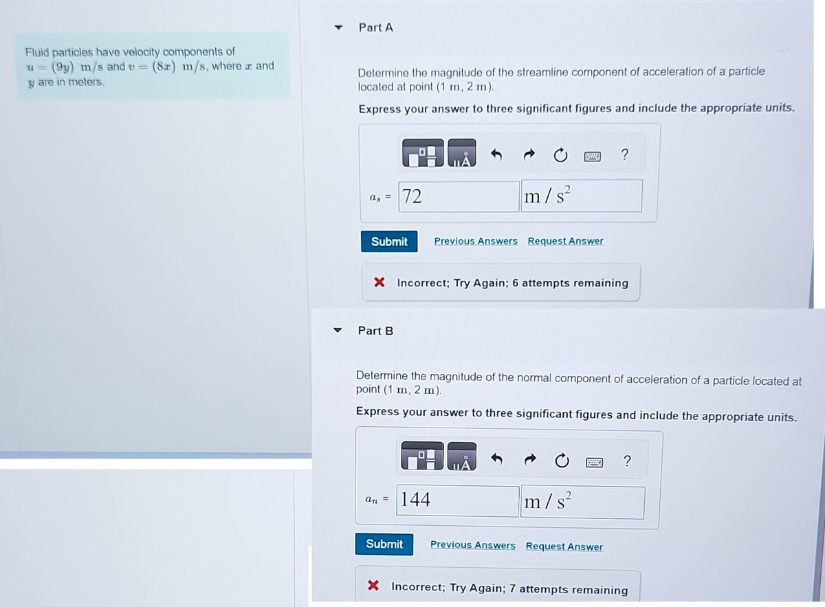 Fluid particles have velocity components of
u= (9y) m/s and v = (82) m/s, where a and
y are in meters.
Part A
Determine the magnitude of the streamline component of acceleration of a particle
located at point (1 m, 2 m).
Express your answer to three significant figures and include the appropriate units.
ag = 72
Submit
Part B
X Incorrect; Try Again; 6 attempts remaining
an
=
2
m/s²
Determine the magnitude of the normal component of acceleration of a particle located at
point (1 m, 2 m).
Express your answer to three significant figures and include the appropriate units.
144
Submit
www ?
Previous Answers Request Answer
m/s²
Previous Answers Request Answer
?
X Incorrect; Try Again; 7 attempts remaining