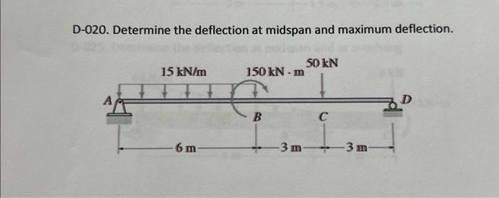 D-020. Determine the deflection at midspan and maximum deflection.
15 kN/m
6 m-
150 kN-m
€
-3 m
50 kN
C
-3 m-
D