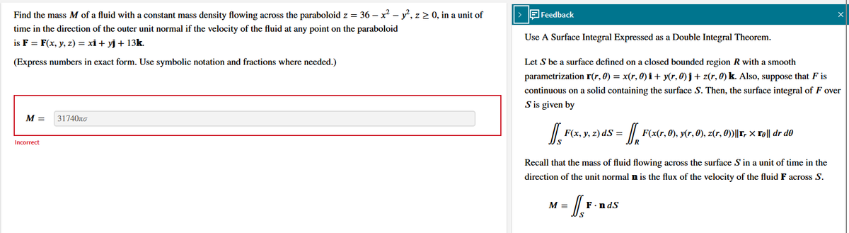 Find the mass M of a fluid with a constant mass density flowing across the paraboloid z = 36 - x² - y², z ≥ 0, in a unit of
time in the direction of the outer unit normal if the velocity of the fluid at any point on the paraboloid
is F = F(x, y, z) = xi + yj + 13k.
(Express numbers in exact form. Use symbolic notation and fractions where needed.)
M =
Incorrect
31740πσ
> Feedback
Use A Surface Integral Expressed as a Double Integral Theorem.
Let S be a surface defined on a closed bounded region R with a smooth
parametrization r(r, 0) = x(r, 0) i + y(r, 0) j + z(r, 0) k. Also, suppose that F is
continuous on a solid containing the surface S. Then, the surface integral of F over
S is given by
[[F(x, y, z) ds = = D₁²
Recall that the mass of fluid flowing across the surface S in a unit of time in the
direction of the unit normal n is the flux of the velocity of the fluid F across S.
M =
F(x(r, 0), y(r, 0), z(r, 0))||1r × 1e|| dr de
F.ndS
X