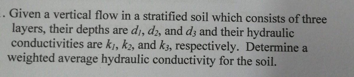 1. Given a vertical flow in a stratified soil which consists of three
layers, their depths are di, d2, and d3 and their hydraulic
conductivities are ki, k2, and k3, respectively. Determine a
weighted average hydraulic conductivity for the soil.
