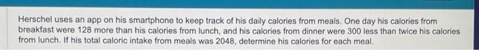 Herschel uses an app on his smartphone to keep track of his daily calories from meals. One day his calories from
breakfast were 128 more than his calories from lunch, and his calories from dinner were 300 less than twice his calories
from lunch. If his total caloric intake from meals was 2048, determine his calories for each meal.