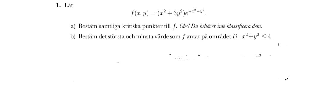 1. Låt
f (x, y) = (x² + 3y²)e-²-v*.
a) Bestäm samtliga kritiska punkter till f. Obs! Du behöver inte klassificera dem.
b) Bestäm det största och minsta värde som f antar på området D: x2+y? < 4.
2
