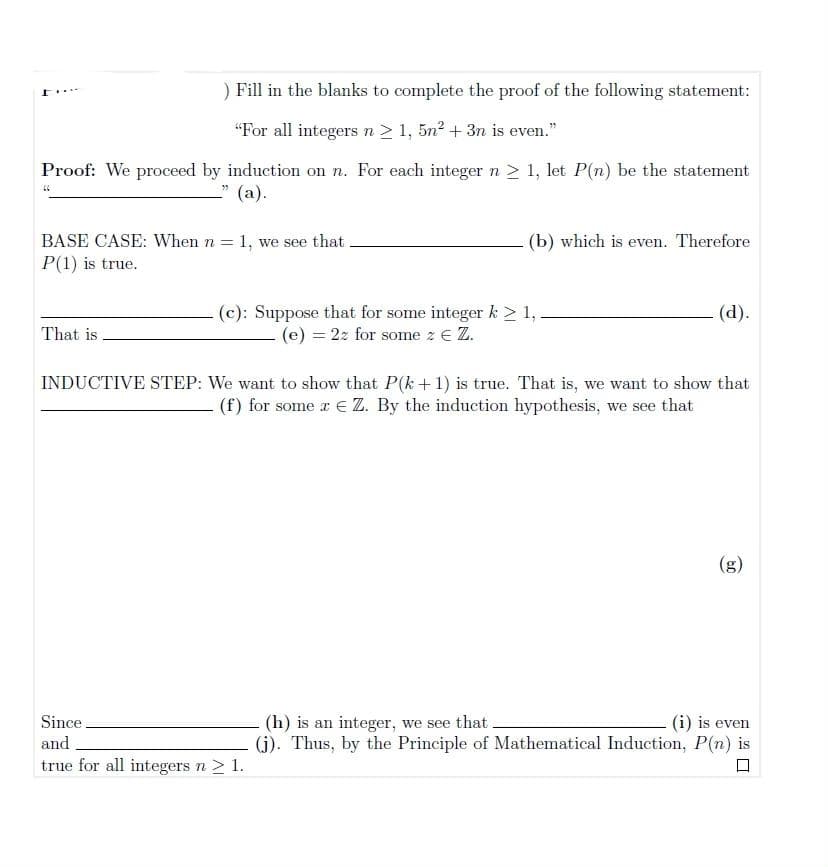 ) Fill in the blanks to complete the proof of the following statement:
.....
“For all integers n > 1, 5n + 3n is even."
Proof: We proceed by induction on n. For each integer n > 1, let P(n) be the statement
(a).
BASE CASE: When n = 1, we see that
P(1) is true.
(b) which is even. Therefore
(c): Suppose that for some integer k > 1,
(e) = 22 for some z e Z.
(d).
That is .
INDUCTIVE STEP: We want to show that P(k+1) is true. That is, we want to show that
(f) for some r € Z. By the induction hypothesis, we see that
(g)
Since.
and
(h) is an integer, we see that
(j). Thus, by the Principle of Mathematical Induction, P(n) is
(i) is even
true for all integers n > 1.
