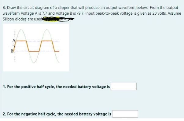 B. Draw the circuit diagram of a clipper that will produce an output waveform below. From the output
waveform Voltage A is 7.7 and Voltage B is -9.7 .Input peak-to-peak voltage is given as 20 volts. Assume
Silicon diodes are used
B
1. For the positive half cycle, the needed battery voltage is
2. For the negative half cycle, the needed battery voltage is
