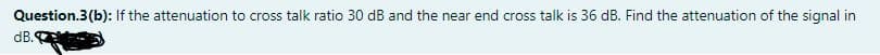 Question.3(b): If the attenuation to cross talk ratio 30 dB and the near end cross talk is 36 dB. Find the attenuation of the signal in
dB.
