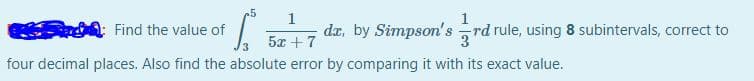 5
1
Find the value of
da, by Simpson's rd rule, using 8 subintervals, correct to
5x + 7
four decimal places. Also find the absolute error by comparing it with its exact value.
