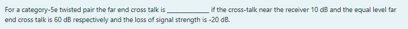 For a category-5e twisted pair the far end cross talk is
if the cross-talk near the receiver 10 dB and the equal level far
end cross talk is 60 dB respectively and the loss of signal strength is -20 dB.
