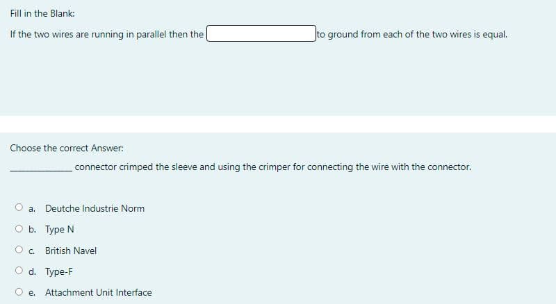 Fill in the Blank:
If the two wires are running in parallel then the
to ground from each of the two wires is equal.
Choose the correct Answer:
connector crimped the sleeve and using the crimper for connecting the wire with the connector.
a. Deutche Industrie Norm
O b. Type N
British Navel
O d. Type-F
O e. Attachment Unit Interface

