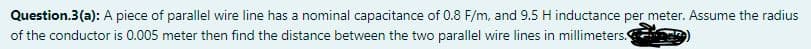 Question.3(a): A piece of parallel wire line has a nominal capacitance of 0.8 F/m, and 9.5 H inductance per meter. Assume the radius
of the conductor is 0.005 meter then find the distance between the two parallel wire lines in millimeters.
