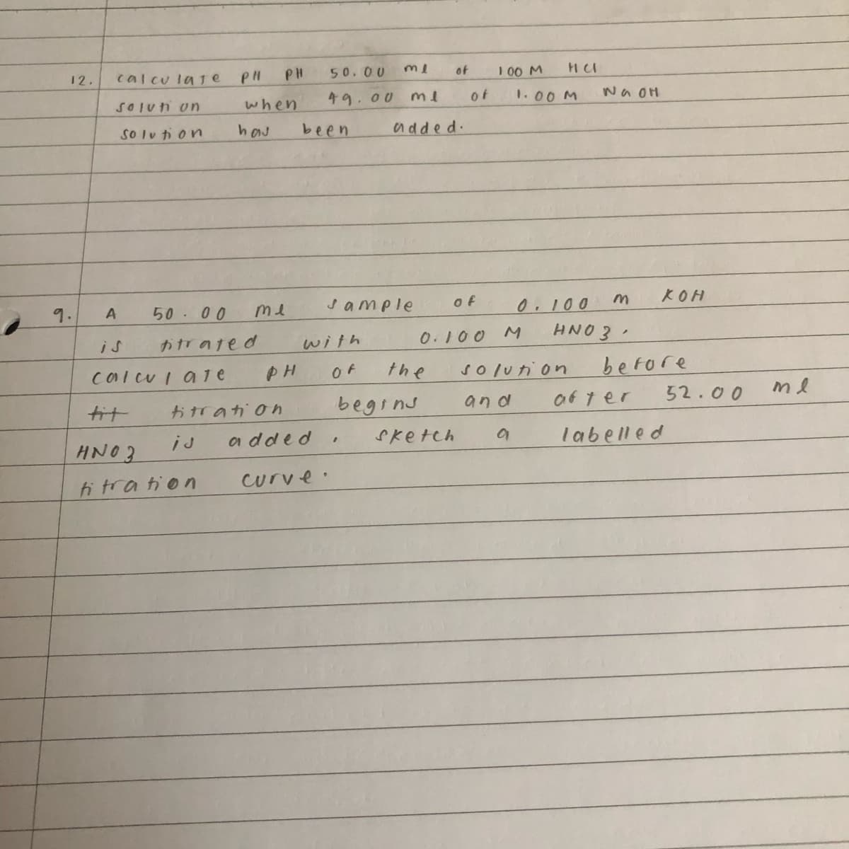 12.
9.
calculate
Solun un
solution
A
calcul ale
PH
when
haj
5000
titrated
PH
me
PH
titration
is
HNO3
titration
50.00
ml
49.00 me
been
added
sample
with
OF
begins
"
curve.
added.
of
0.100 M
the
of
Sketch
of
100 M
HCI
solution
and
a
1.00 M
0.100
HNO3
Na OH
M
KOH
before
after
labelled
52.00
me