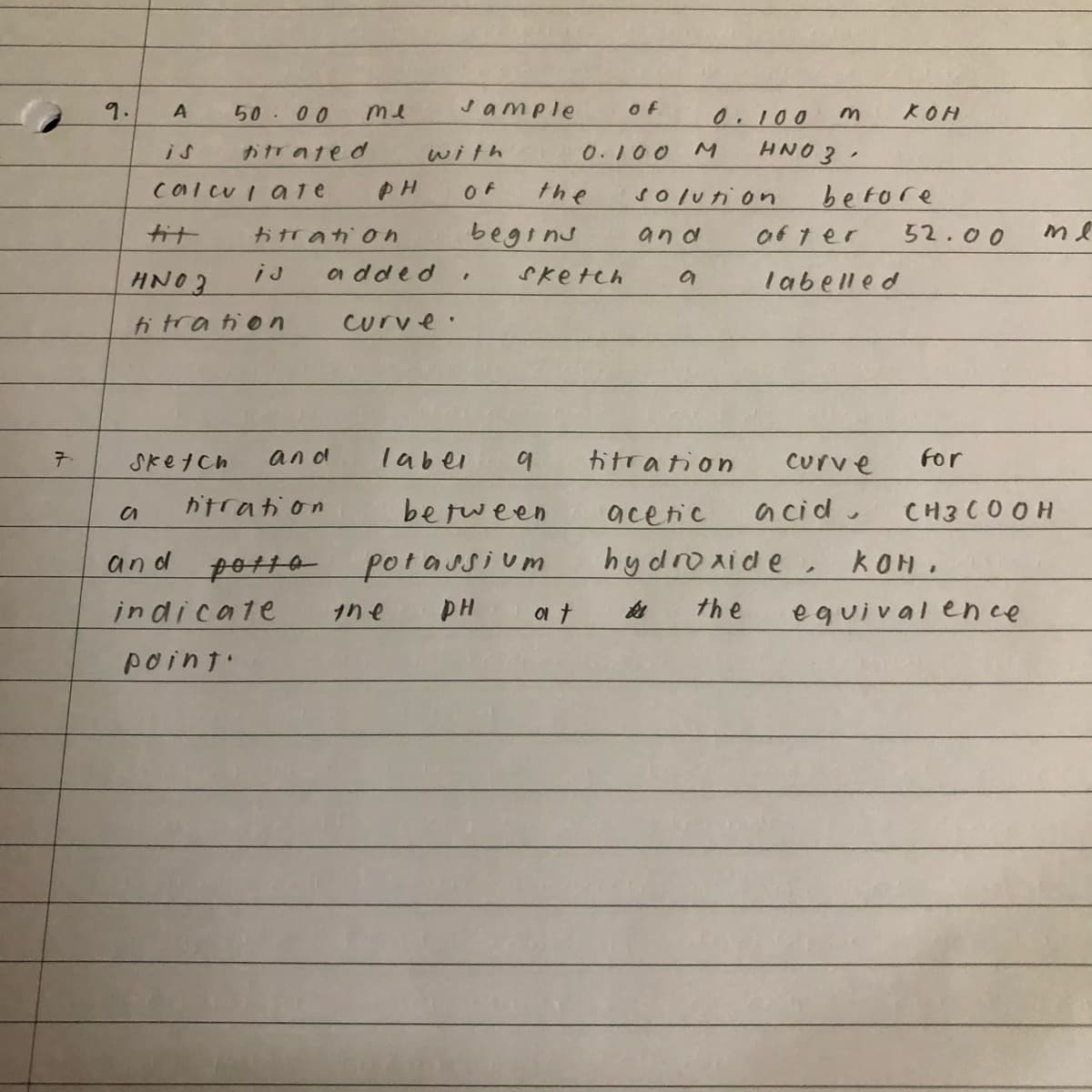 7.
9.
A
calculate
tit
HNO3
titration
Sketch
50.00
titrated
me
titration
and
titration
а
and potta
indicate
point.
with
PH OF
added
Jample
me
begins
"
curve.
laber
the
of
0.100
sketch
9
between
potassium
PH
at
0.100 m
.
before
M HNO3
KOH
solution
and
a
titration
acetic
acid.
hydroxide, KOM.
the
after
labelled
curve
52.00
тя
for
CH3 C00 H
equivalence