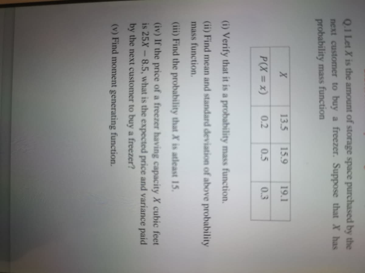 Q.1 Let X is the amount of storage space purchased by the
next customer to buy a freezer. Suppose that X has
probability mass function
13.5
15.9
19.1
P(X = x)
0.2
0.5
0.3
(i) Verify that it is a probability mass function.
(ii) Find mean and standard deviation of above probability
mass function.
(iii) Find the probability that X is atleast 15.
(iv) If the price of a freezer having capacity X cubic feet
8.5, what is the expected price and variance paid
is 25X
by the next customer to buy a freezer?
(v) Find moment generating function.
