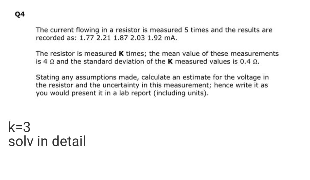 Q4
The current flowing in a resistor is measured 5 times and the results are
recorded as: 1.77 2.21 1.87 2.03 1.92 mA.
The resistor is measured K times; the mean value of these measurements
is 4 n and the standard deviation of the K measured values is 0.4 n.
Stating any assumptions made, calculate an estimate for the voltage in
the resistor and the uncertainty in this measurement; hence write it as
you would present it in a lab report (including units).
k=3
solv in detail
