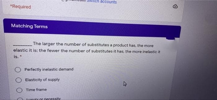 accounts
*Required
Matching Terms
The larger the number of substitutes a product has, the more
elastic it is: the fewer the number of substitutes it has, the more inelastic it
is. *
Perfectly inelastic demand
Elasticity of supply
Time frame
LuYury.cr pecessity
