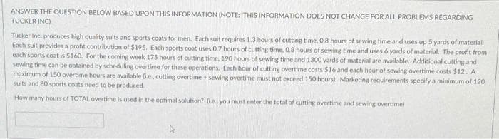 ANSWER THE QUESTION BELOW BASED UPON THIS INFORMATION (NOTE: THIS INFORMATION DOES NOT CHANGE FOR ALL PROBLEMS REGARDING
TUCKER INC)
Tucker Inc. produces high quality suits and sports coats for men. Each suit requires 1.3 hours of cutting time, 0.8 hours of sewing time and uses up 5 yards of material.
Each suit provides a profit contribution of $195. Each sports coat uses 0.7 hours of cutting time, 0.8 hours of sewing time and uses 6 yards of material. The profit from
each sports coat is $160. For the coming week 175 hours of cutting time, 190 hours of sewing tirne and 1300 yards of material are available. Additional cutting and
sewing time can be obtained by scheduling overtime for these operations. Each hour of cutting overtime costs $16 and each hour of sewing overtime costs $12. A
maximum of 150 overtime hours are available ke, cutting overtime + sewing overtime must not exceed 150 hours). Marketing requirements specify a minimum of 120
suits and 80 sports coats need to be produced.
How many hours of TOTAL overtime is used in the optimal solubion? 6e. you must enter the total of cutting overtime and sewing overtime)
