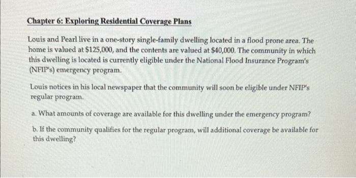 Chapter 6: Exploring Residential Coverage Plans
Louis and Pearl live in a one-story single-family dwelling located in a flood prone area. The
home is valued at $125,000, and the contents are valued at $40,000. The community in which
this dwelling is located is currently eligible under the National Flood Insurance Program's
(NFIP's) emergency program.
Louis notices in his local newspaper that the community will soon be eligible under NFIP's
regular program.
a. What amounts of coverage are available for this dwelling under the emergency program?
b. If the community qualifies for the regular program, will additional coverage be available for
this dwelling?
