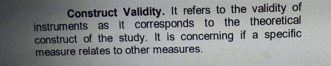 Construct Validity. It refers to the validity of
instruments as it corresponds to the theoretical
construct of the study. It is concerning if a specific
measure relates to other measures.