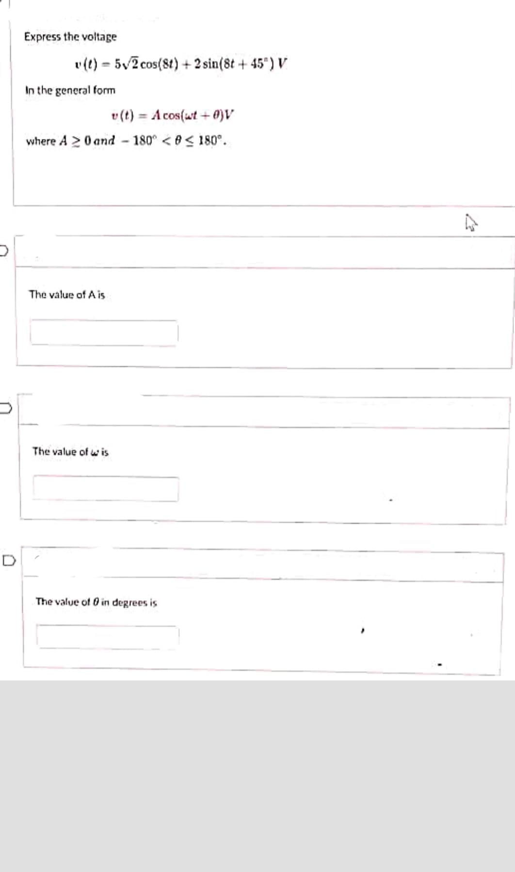D
Express the voltage
v (t) = 5√2 cos(8t) + 2 sin(8t+45") V
In the general form
v(t) = Acos(wt+0)V
where A 20 and 180° << 180°.
The value of A is
The value of wis
-
The value of 0 in degrees is
27