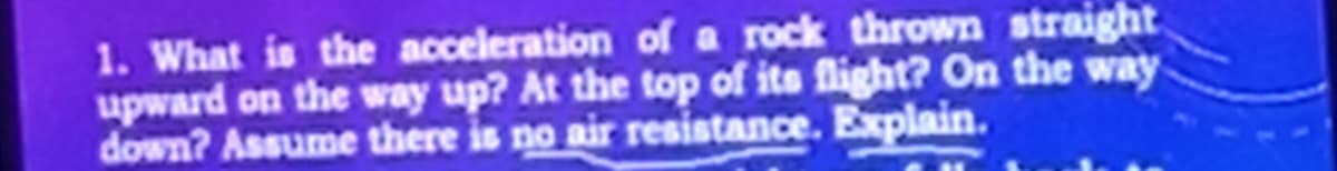 1. What is the acceleration of a rock thrown straight
upward on the way up? At the top of its flight? On the way
down? Assume there is no air resistance. Explain.