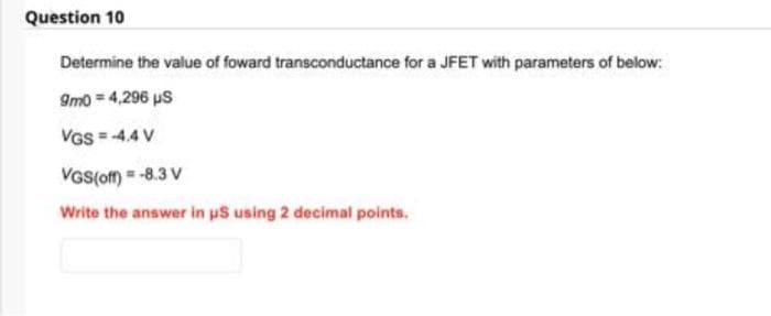 Question 10
Determine the value of foward transconductance for a JFET with parameters of below:
9m0 = 4,296 μS
VGS = -4.4V
VGS(off) = -8.3 V
Write the answer in us using 2 decimal points.