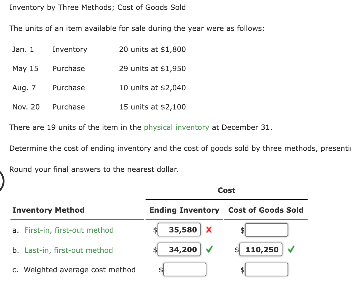 Inventory by Three Methods; Cost of Goods Sold
The units of an item available for sale during the year were as follows:
20 units at $1,800
29 units at $1,950
10 units at $2,040
15 units at $2,100
Jan. 1
May 15
Aug. 7
Nov. 20
Inventory
Purchase
Purchase
Purchase
There are 19 units of the item in the physical inventory at December 31.
Determine the cost of ending inventory and the cost of goods sold by three methods, presenti
Round your final answers to the nearest dollar.
Inventory Method
a. First-in, first-out method
b. Last-in, first-out method
c. Weighted average cost method
Ending Inventory
$ 35,580 X
Cost
34,200
Cost of Goods Sold
$
$ 110,250