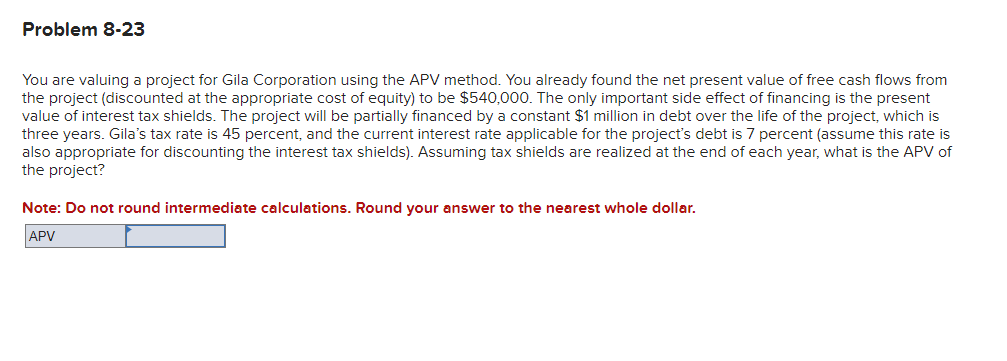 Problem 8-23
You are valuing a project for Gila Corporation using the APV method. You already found the net present value of free cash flows from
the project (discounted at the appropriate cost of equity) to be $540,000. The only important side effect of financing is the present
value of interest tax shields. The project will be partially financed by a constant $1 million in debt over the life of the project, which is
three years. Gila's tax rate is 45 percent, and the current interest rate applicable for the project's debt is 7 percent (assume this rate is
also appropriate for discounting the interest tax shields). Assuming tax shields are realized at the end of each year, what is the APV of
the project?
Note: Do not round intermediate calculations. Round your answer to the nearest whole dollar.
APV