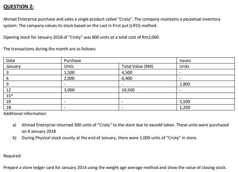 QUESTION 2:
Ahmad Enterprise purchase and sales a single product called "Cristy". The company maintains a perpetual inventory
system. The company values its stock based on the Last in First put (LIFO) method.
Opening stock for January 2018 of "Cristy" was 800 units at a total cost of Rm2,000.
The transactions during the month are as follows:
Date
January
3
6
9
12
15*
20
28
Additional information:
Purchase
Units
1,500
2,000
3,000
Total Value (RM)
4,500
6,400
10,500
Issues
Units
2,800
2,500
1,200
a) Ahmad Enterprise returned 300 units of "Cristy" to the store due to excedd taken. These units were purchased
on 6 January 2018
b) During Physical stock county at the end of January, there were 1,000 units of "Cristy" in store.
Required:
Prepare a store ledger card for January 2014 using the weight age average method and show the value of closing stock.