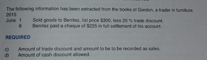 The following information has been extracted from the books of Gordon, a trader in furniture.
2015
June 1 Sold goods to Benitez, list price $300, less 20 % trade discount.
Benitez paid a cheque of $235 in full settlement of his account.
8
REQUIRED
c)
d)
Amount of trade discount and amount to be to be recorded as sales.
Amount of cash discount allowed.