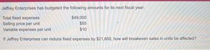 Jeffrey Enterprises has budgeted the following amounts for its next fiscal year:
$49,000
Total fixed expenses
Selling price per unit
$55
Variable expenses per unit
$10
If Jeffrey Enterprises can reduce fixed expenses by $21,600, how will breakeven sales in units be affected?