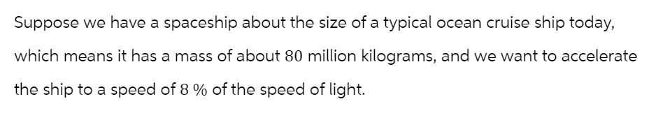 Suppose we have a spaceship about the size of a typical ocean cruise ship today,
which means it has a mass of about 80 million kilograms, and we want to accelerate
the ship to a speed of 8 % of the speed of light.