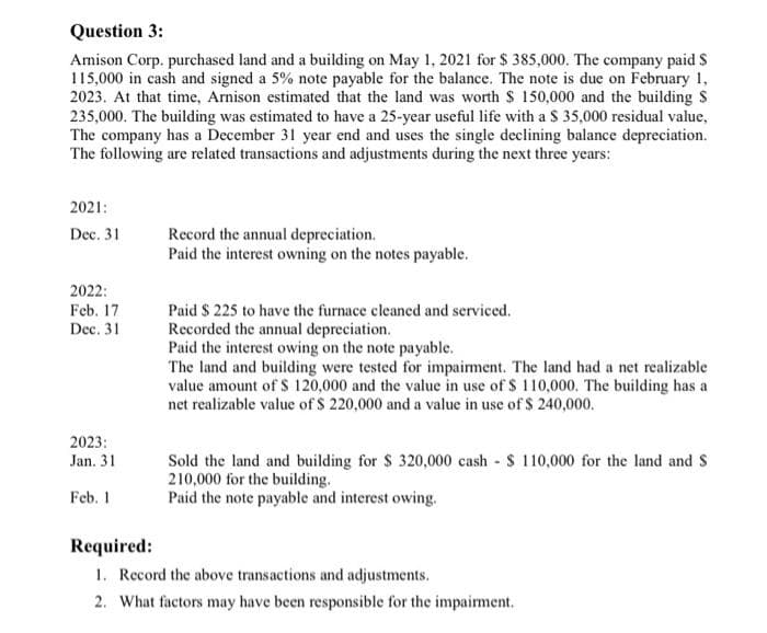 Question 3:
Amison Corp. purchased land and a building on May 1, 2021 for $ 385,000. The company paid $
115,000 in cash and signed a 5% note payable for the balance. The note is due on February 1,
2023. At that time, Arnison estimated that the land was worth $ 150,000 and the building S
235,000. The building was estimated to have a 25-year useful life with a $ 35,000 residual value,
The company has a December 31 year end and uses the single declining balance depreciation.
The following are related transactions and adjustments during the next three years:
2021:
Dec. 31
2022:
Feb. 17
Dec. 31
2023:
Jan. 31
Feb. 1
Record the annual depreciation.
Paid the interest owning on the notes payable.
Paid $ 225 to have the furnace cleaned and serviced.
Recorded the annual depreciation.
Paid the interest owing on the note payable.
The land and building were tested for impairment. The land had a net realizable
value amount of $ 120,000 and the value in use of $ 110,000. The building has a
net realizable value of $ 220,000 and a value in use of $ 240,000.
Sold the land and building for $ 320,000 cash $ 110,000 for the land and S
210,000 for the building.
Paid the note payable and interest owing.
Required:
1. Record the above transactions and adjustments.
2. What factors may have been responsible for the impairment.