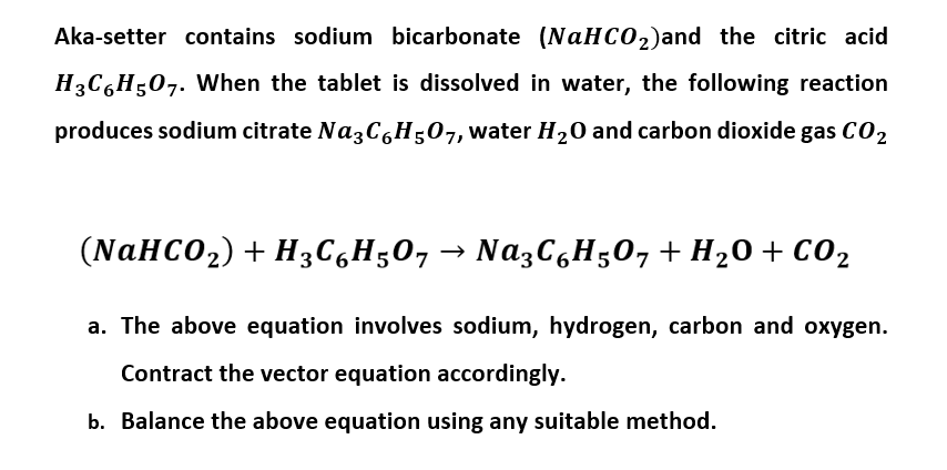 Aka-setter contains sodium bicarbonate (NAHCO2)and the citric acid
H3C,H;07. When the tablet is dissolved in water, the following reaction
produces sodium citrate NazC,H;07, water H20 and carbon dioxide gas C02
(NAHCO2) + H3C,H;0, → Na3C,H50, + H20 + C02
a. The above equation involves sodium, hydrogen, carbon and oxygen.
Contract the vector equation accordingly.
b. Balance the above equation using any suitable method.
