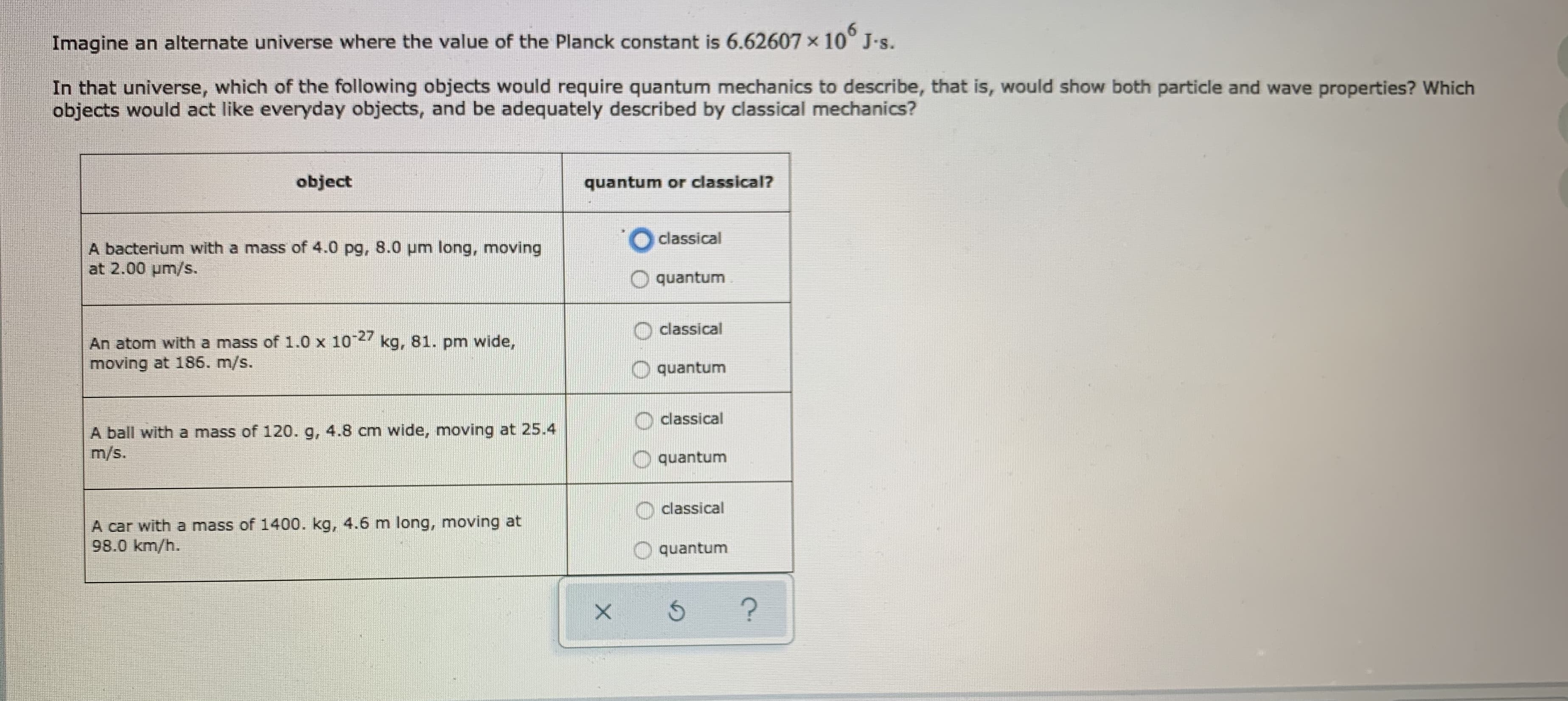 Imagine an alternate universe where the value of the Planck constant is 6.62607x10° J-s.
In that universe, which of the following objects would require quantum mechanics to describe, that is, would show both particle and wave properties? Which
objects would act like everyday objects, and be adequately described by classical mechanics?
object
quantum or classical?
O classical
A bacterium with a mass of 4.0 pg, 8.0 pm long, moving
at 2.00 um/s.
quantum
classical
An atom with a mass of 1.0 x 104 kg, 81. pm wide,
moving at 186. m/s.
quantum
classical
A ball with a mass of 120. g, 4.8 cm wide, moving at 25.4
m/s.
quantum
classical
A car with a mass of 1400. kg, 4.6 m long, moving at
98.0 km/h.
quantum
