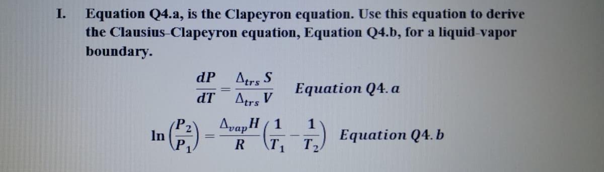 Equation Q4.a, is the Clapeyron equation. Use this equation to derive
the Clausius-Clapeyron equation, Equation Q4.b, for a liquid-vapor
boundary.
I.
dP
Atrs S
Equation Q4. a
dT
Atrs V
AvapH ( 1
1
Еquation Q4.b
T2
In
R
T1
