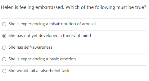 Helen is feeling embarrassed. Which of the following must be true?
O She is experiencing a misattribution of arousal
She has not yet developed a theory of mind
O She has self-awareness
She is experiencing a basic emotion
O She would fail a false-belief task
